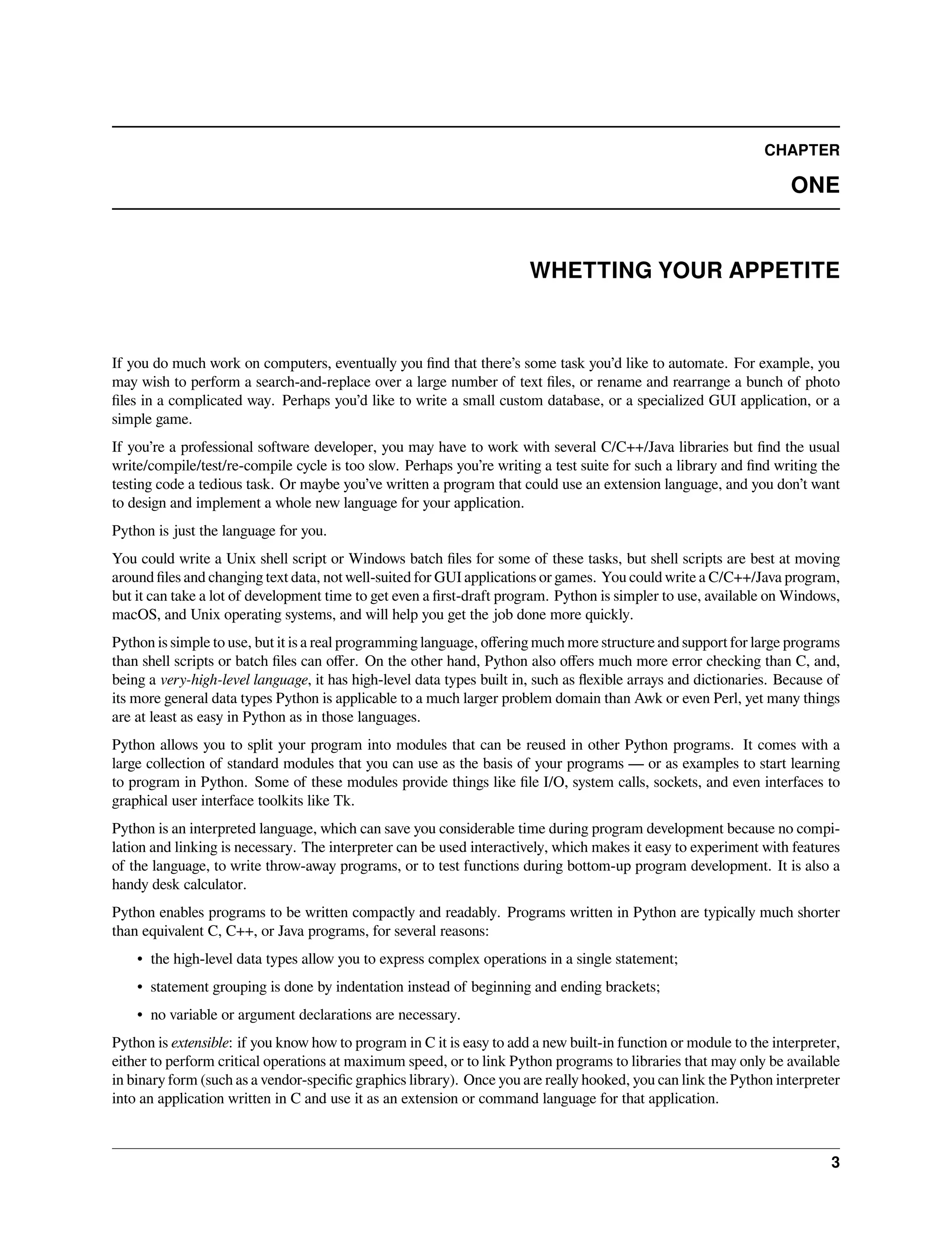 CHAPTER
ONE
WHETTING YOUR APPETITE
If you do much work on computers, eventually you ﬁnd that there’s some task you’d like to automate. For example, you
may wish to perform a search-and-replace over a large number of text ﬁles, or rename and rearrange a bunch of photo
ﬁles in a complicated way. Perhaps you’d like to write a small custom database, or a specialized GUI application, or a
simple game.
If you’re a professional software developer, you may have to work with several C/C++/Java libraries but ﬁnd the usual
write/compile/test/re-compile cycle is too slow. Perhaps you’re writing a test suite for such a library and ﬁnd writing the
testing code a tedious task. Or maybe you’ve written a program that could use an extension language, and you don’t want
to design and implement a whole new language for your application.
Python is just the language for you.
You could write a Unix shell script or Windows batch ﬁles for some of these tasks, but shell scripts are best at moving
around ﬁles and changing text data, not well-suited for GUI applications or games. You could write a C/C++/Java program,
but it can take a lot of development time to get even a ﬁrst-draft program. Python is simpler to use, available on Windows,
macOS, and Unix operating systems, and will help you get the job done more quickly.
Python is simple to use, but it is a real programming language, oﬀering much more structure and support for large programs
than shell scripts or batch ﬁles can oﬀer. On the other hand, Python also oﬀers much more error checking than C, and,
being a very-high-level language, it has high-level data types built in, such as ﬂexible arrays and dictionaries. Because of
its more general data types Python is applicable to a much larger problem domain than Awk or even Perl, yet many things
are at least as easy in Python as in those languages.
Python allows you to split your program into modules that can be reused in other Python programs. It comes with a
large collection of standard modules that you can use as the basis of your programs — or as examples to start learning
to program in Python. Some of these modules provide things like ﬁle I/O, system calls, sockets, and even interfaces to
graphical user interface toolkits like Tk.
Python is an interpreted language, which can save you considerable time during program development because no compi-
lation and linking is necessary. The interpreter can be used interactively, which makes it easy to experiment with features
of the language, to write throw-away programs, or to test functions during bottom-up program development. It is also a
handy desk calculator.
Python enables programs to be written compactly and readably. Programs written in Python are typically much shorter
than equivalent C, C++, or Java programs, for several reasons:
• the high-level data types allow you to express complex operations in a single statement;
• statement grouping is done by indentation instead of beginning and ending brackets;
• no variable or argument declarations are necessary.
Python is extensible: if you know how to program in C it is easy to add a new built-in function or module to the interpreter,
either to perform critical operations at maximum speed, or to link Python programs to libraries that may only be available
in binary form (such as a vendor-speciﬁc graphics library). Once you are really hooked, you can link the Python interpreter
into an application written in C and use it as an extension or command language for that application.
3
 