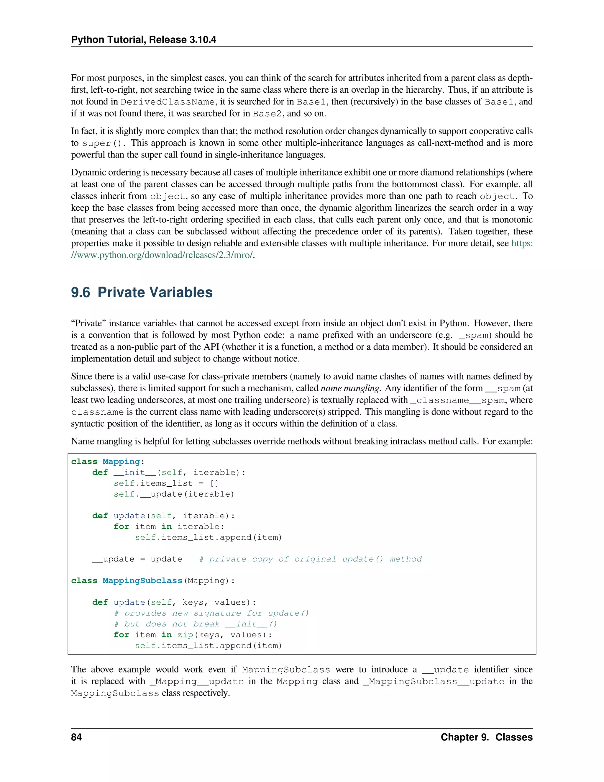 Python Tutorial, Release 3.10.4
For most purposes, in the simplest cases, you can think of the search for attributes inherited from a parent class as depth-
ﬁrst, left-to-right, not searching twice in the same class where there is an overlap in the hierarchy. Thus, if an attribute is
not found in DerivedClassName, it is searched for in Base1, then (recursively) in the base classes of Base1, and
if it was not found there, it was searched for in Base2, and so on.
In fact, it is slightly more complex than that; the method resolution order changes dynamically to support cooperative calls
to super(). This approach is known in some other multiple-inheritance languages as call-next-method and is more
powerful than the super call found in single-inheritance languages.
Dynamic ordering is necessary because all cases of multiple inheritance exhibit one or more diamond relationships (where
at least one of the parent classes can be accessed through multiple paths from the bottommost class). For example, all
classes inherit from object, so any case of multiple inheritance provides more than one path to reach object. To
keep the base classes from being accessed more than once, the dynamic algorithm linearizes the search order in a way
that preserves the left-to-right ordering speciﬁed in each class, that calls each parent only once, and that is monotonic
(meaning that a class can be subclassed without aﬀecting the precedence order of its parents). Taken together, these
properties make it possible to design reliable and extensible classes with multiple inheritance. For more detail, see https:
//www.python.org/download/releases/2.3/mro/.
9.6 Private Variables
“Private” instance variables that cannot be accessed except from inside an object don’t exist in Python. However, there
is a convention that is followed by most Python code: a name preﬁxed with an underscore (e.g. _spam) should be
treated as a non-public part of the API (whether it is a function, a method or a data member). It should be considered an
implementation detail and subject to change without notice.
Since there is a valid use-case for class-private members (namely to avoid name clashes of names with names deﬁned by
subclasses), there is limited support for such a mechanism, called name mangling. Any identiﬁer of the form __spam (at
least two leading underscores, at most one trailing underscore) is textually replaced with _classname__spam, where
classname is the current class name with leading underscore(s) stripped. This mangling is done without regard to the
syntactic position of the identiﬁer, as long as it occurs within the deﬁnition of a class.
Name mangling is helpful for letting subclasses override methods without breaking intraclass method calls. For example:
class Mapping:
def __init__(self, iterable):
self.items_list = []
self.__update(iterable)
def update(self, iterable):
for item in iterable:
self.items_list.append(item)
__update = update # private copy of original update() method
class MappingSubclass(Mapping):
def update(self, keys, values):
# provides new signature for update()
# but does not break __init__()
for item in zip(keys, values):
self.items_list.append(item)
The above example would work even if MappingSubclass were to introduce a __update identiﬁer since
it is replaced with _Mapping__update in the Mapping class and _MappingSubclass__update in the
MappingSubclass class respectively.
84 Chapter 9. Classes
 