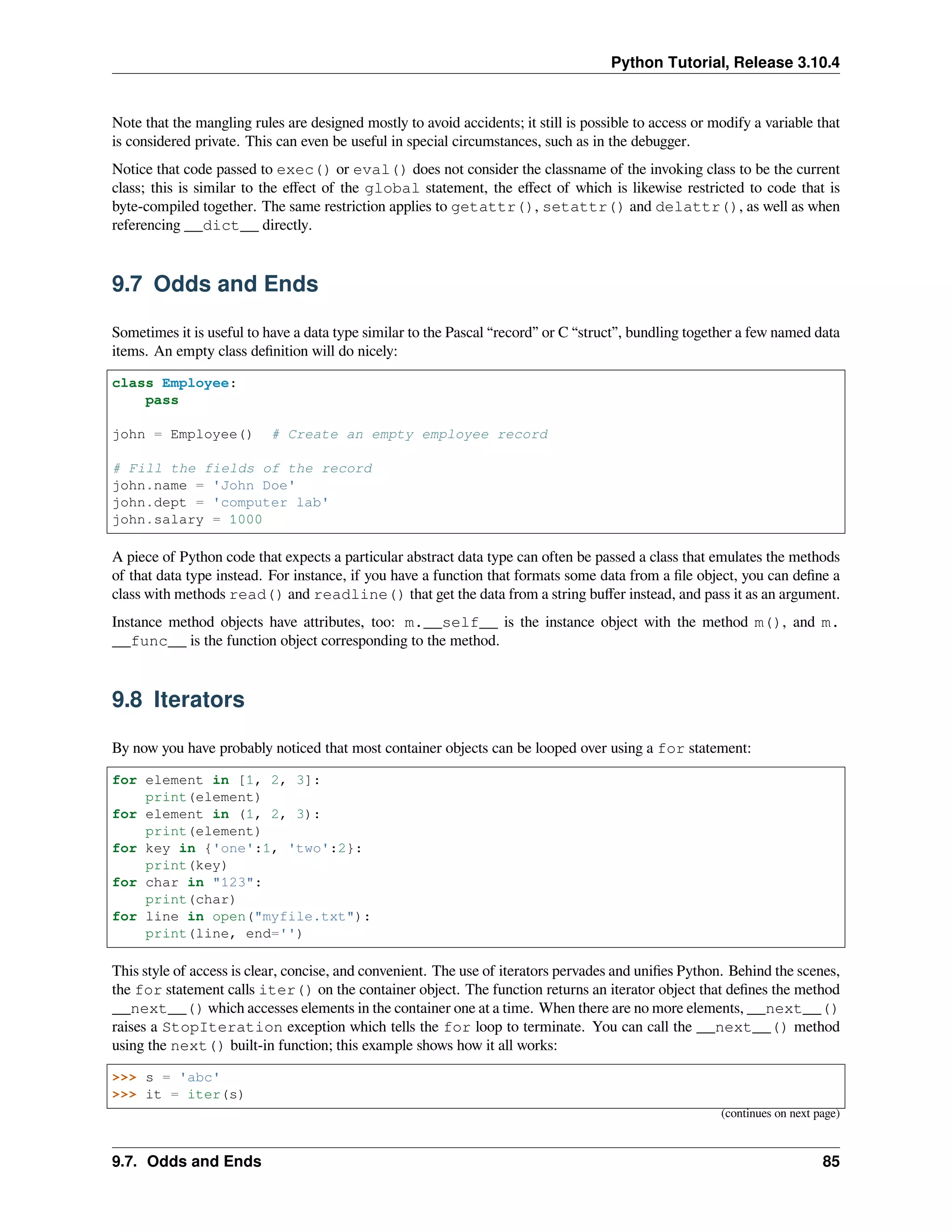 Python Tutorial, Release 3.10.4
Note that the mangling rules are designed mostly to avoid accidents; it still is possible to access or modify a variable that
is considered private. This can even be useful in special circumstances, such as in the debugger.
Notice that code passed to exec() or eval() does not consider the classname of the invoking class to be the current
class; this is similar to the eﬀect of the global statement, the eﬀect of which is likewise restricted to code that is
byte-compiled together. The same restriction applies to getattr(), setattr() and delattr(), as well as when
referencing __dict__ directly.
9.7 Odds and Ends
Sometimes it is useful to have a data type similar to the Pascal “record” or C “struct”, bundling together a few named data
items. An empty class deﬁnition will do nicely:
class Employee:
pass
john = Employee() # Create an empty employee record
# Fill the fields of the record
john.name = 'John Doe'
john.dept = 'computer lab'
john.salary = 1000
A piece of Python code that expects a particular abstract data type can often be passed a class that emulates the methods
of that data type instead. For instance, if you have a function that formats some data from a ﬁle object, you can deﬁne a
class with methods read() and readline() that get the data from a string buﬀer instead, and pass it as an argument.
Instance method objects have attributes, too: m.__self__ is the instance object with the method m(), and m.
__func__ is the function object corresponding to the method.
9.8 Iterators
By now you have probably noticed that most container objects can be looped over using a for statement:
for element in [1, 2, 3]:
print(element)
for element in (1, 2, 3):
print(element)
for key in {'one':1, 'two':2}:
print(key)
for char in "123":
print(char)
for line in open("myfile.txt"):
print(line, end='')
This style of access is clear, concise, and convenient. The use of iterators pervades and uniﬁes Python. Behind the scenes,
the for statement calls iter() on the container object. The function returns an iterator object that deﬁnes the method
__next__() which accesses elements in the container one at a time. When there are no more elements, __next__()
raises a StopIteration exception which tells the for loop to terminate. You can call the __next__() method
using the next() built-in function; this example shows how it all works:
>>> s = 'abc'
>>> it = iter(s)
(continues on next page)
9.7. Odds and Ends 85
 