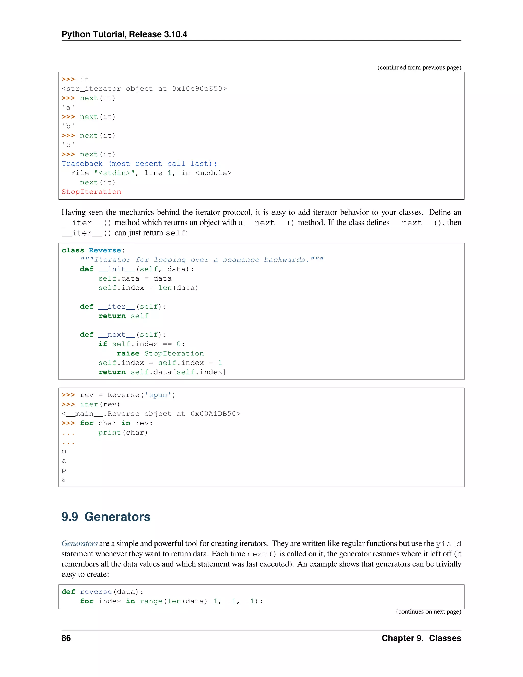 Python Tutorial, Release 3.10.4
(continued from previous page)
>>> it
<str_iterator object at 0x10c90e650>
>>> next(it)
'a'
>>> next(it)
'b'
>>> next(it)
'c'
>>> next(it)
Traceback (most recent call last):
File "<stdin>", line 1, in <module>
next(it)
StopIteration
Having seen the mechanics behind the iterator protocol, it is easy to add iterator behavior to your classes. Deﬁne an
__iter__() method which returns an object with a __next__() method. If the class deﬁnes __next__(), then
__iter__() can just return self:
class Reverse:
"""Iterator for looping over a sequence backwards."""
def __init__(self, data):
self.data = data
self.index = len(data)
def __iter__(self):
return self
def __next__(self):
if self.index == 0:
raise StopIteration
self.index = self.index - 1
return self.data[self.index]
>>> rev = Reverse('spam')
>>> iter(rev)
<__main__.Reverse object at 0x00A1DB50>
>>> for char in rev:
... print(char)
...
m
a
p
s
9.9 Generators
Generators are a simple and powerful tool for creating iterators. They are written like regular functions but use the yield
statement whenever they want to return data. Each time next() is called on it, the generator resumes where it left oﬀ (it
remembers all the data values and which statement was last executed). An example shows that generators can be trivially
easy to create:
def reverse(data):
for index in range(len(data)-1, -1, -1):
(continues on next page)
86 Chapter 9. Classes
 