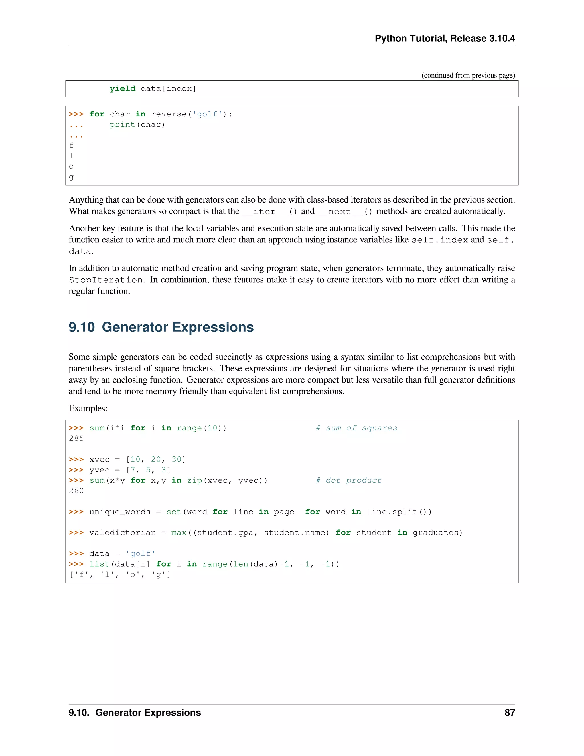 Python Tutorial, Release 3.10.4
(continued from previous page)
yield data[index]
>>> for char in reverse('golf'):
... print(char)
...
f
l
o
g
Anything that can be done with generators can also be done with class-based iterators as described in the previous section.
What makes generators so compact is that the __iter__() and __next__() methods are created automatically.
Another key feature is that the local variables and execution state are automatically saved between calls. This made the
function easier to write and much more clear than an approach using instance variables like self.index and self.
data.
In addition to automatic method creation and saving program state, when generators terminate, they automatically raise
StopIteration. In combination, these features make it easy to create iterators with no more eﬀort than writing a
regular function.
9.10 Generator Expressions
Some simple generators can be coded succinctly as expressions using a syntax similar to list comprehensions but with
parentheses instead of square brackets. These expressions are designed for situations where the generator is used right
away by an enclosing function. Generator expressions are more compact but less versatile than full generator deﬁnitions
and tend to be more memory friendly than equivalent list comprehensions.
Examples:
>>> sum(i*i for i in range(10)) # sum of squares
285
>>> xvec = [10, 20, 30]
>>> yvec = [7, 5, 3]
>>> sum(x*y for x,y in zip(xvec, yvec)) # dot product
260
>>> unique_words = set(word for line in page for word in line.split())
>>> valedictorian = max((student.gpa, student.name) for student in graduates)
>>> data = 'golf'
>>> list(data[i] for i in range(len(data)-1, -1, -1))
['f', 'l', 'o', 'g']
9.10. Generator Expressions 87
 