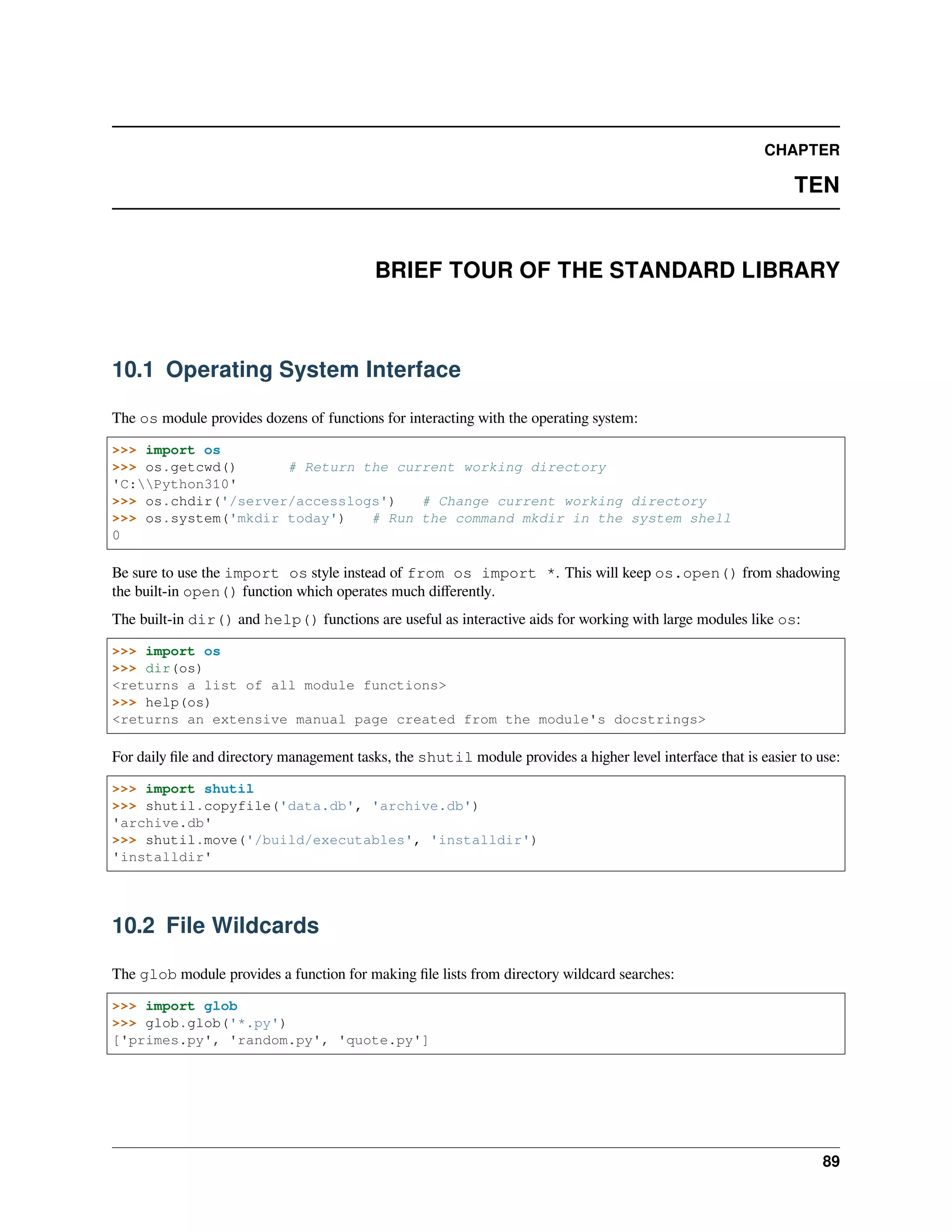 CHAPTER
TEN
BRIEF TOUR OF THE STANDARD LIBRARY
10.1 Operating System Interface
The os module provides dozens of functions for interacting with the operating system:
>>> import os
>>> os.getcwd() # Return the current working directory
'C:Python310'
>>> os.chdir('/server/accesslogs') # Change current working directory
>>> os.system('mkdir today') # Run the command mkdir in the system shell
0
Be sure to use the import os style instead of from os import *. This will keep os.open() from shadowing
the built-in open() function which operates much diﬀerently.
The built-in dir() and help() functions are useful as interactive aids for working with large modules like os:
>>> import os
>>> dir(os)
<returns a list of all module functions>
>>> help(os)
<returns an extensive manual page created from the module's docstrings>
For daily ﬁle and directory management tasks, the shutil module provides a higher level interface that is easier to use:
>>> import shutil
>>> shutil.copyfile('data.db', 'archive.db')
'archive.db'
>>> shutil.move('/build/executables', 'installdir')
'installdir'
10.2 File Wildcards
The glob module provides a function for making ﬁle lists from directory wildcard searches:
>>> import glob
>>> glob.glob('*.py')
['primes.py', 'random.py', 'quote.py']
89
 