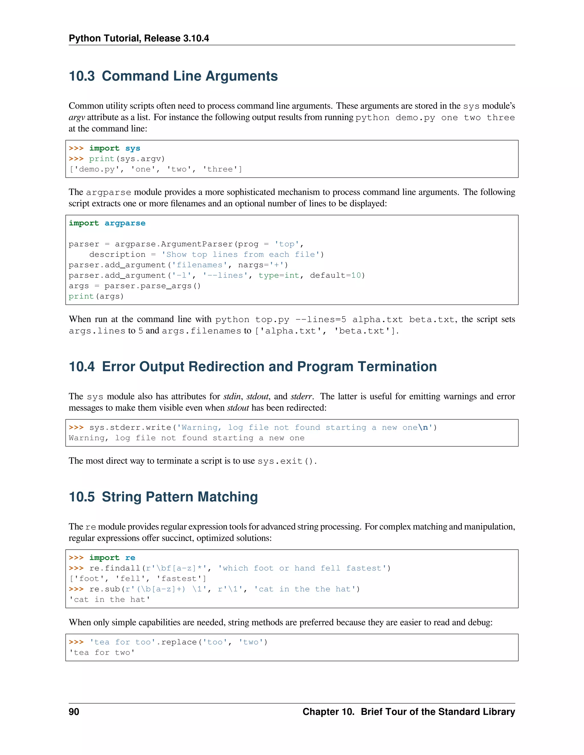 Python Tutorial, Release 3.10.4
10.3 Command Line Arguments
Common utility scripts often need to process command line arguments. These arguments are stored in the sys module’s
argv attribute as a list. For instance the following output results from running python demo.py one two three
at the command line:
>>> import sys
>>> print(sys.argv)
['demo.py', 'one', 'two', 'three']
The argparse module provides a more sophisticated mechanism to process command line arguments. The following
script extracts one or more ﬁlenames and an optional number of lines to be displayed:
import argparse
parser = argparse.ArgumentParser(prog = 'top',
description = 'Show top lines from each file')
parser.add_argument('filenames', nargs='+')
parser.add_argument('-l', '--lines', type=int, default=10)
args = parser.parse_args()
print(args)
When run at the command line with python top.py --lines=5 alpha.txt beta.txt, the script sets
args.lines to 5 and args.filenames to ['alpha.txt', 'beta.txt'].
10.4 Error Output Redirection and Program Termination
The sys module also has attributes for stdin, stdout, and stderr. The latter is useful for emitting warnings and error
messages to make them visible even when stdout has been redirected:
>>> sys.stderr.write('Warning, log file not found starting a new onen')
Warning, log file not found starting a new one
The most direct way to terminate a script is to use sys.exit().
10.5 String Pattern Matching
The re module provides regular expression tools for advanced string processing. For complex matching and manipulation,
regular expressions oﬀer succinct, optimized solutions:
>>> import re
>>> re.findall(r'bf[a-z]*', 'which foot or hand fell fastest')
['foot', 'fell', 'fastest']
>>> re.sub(r'(b[a-z]+) 1', r'1', 'cat in the the hat')
'cat in the hat'
When only simple capabilities are needed, string methods are preferred because they are easier to read and debug:
>>> 'tea for too'.replace('too', 'two')
'tea for two'
90 Chapter 10. Brief Tour of the Standard Library
 