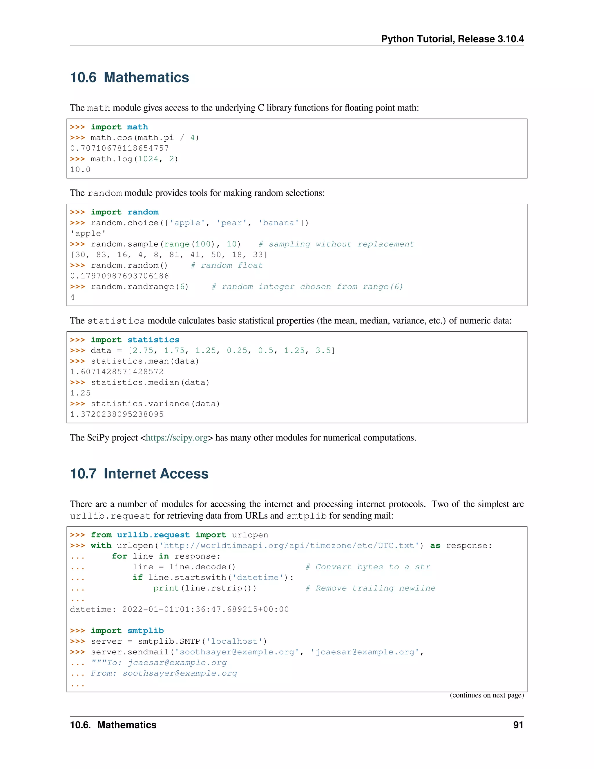 Python Tutorial, Release 3.10.4
10.6 Mathematics
The math module gives access to the underlying C library functions for ﬂoating point math:
>>> import math
>>> math.cos(math.pi / 4)
0.70710678118654757
>>> math.log(1024, 2)
10.0
The random module provides tools for making random selections:
>>> import random
>>> random.choice(['apple', 'pear', 'banana'])
'apple'
>>> random.sample(range(100), 10) # sampling without replacement
[30, 83, 16, 4, 8, 81, 41, 50, 18, 33]
>>> random.random() # random float
0.17970987693706186
>>> random.randrange(6) # random integer chosen from range(6)
4
The statistics module calculates basic statistical properties (the mean, median, variance, etc.) of numeric data:
>>> import statistics
>>> data = [2.75, 1.75, 1.25, 0.25, 0.5, 1.25, 3.5]
>>> statistics.mean(data)
1.6071428571428572
>>> statistics.median(data)
1.25
>>> statistics.variance(data)
1.3720238095238095
The SciPy project <https://scipy.org> has many other modules for numerical computations.
10.7 Internet Access
There are a number of modules for accessing the internet and processing internet protocols. Two of the simplest are
urllib.request for retrieving data from URLs and smtplib for sending mail:
>>> from urllib.request import urlopen
>>> with urlopen('http://worldtimeapi.org/api/timezone/etc/UTC.txt') as response:
... for line in response:
... line = line.decode() # Convert bytes to a str
... if line.startswith('datetime'):
... print(line.rstrip()) # Remove trailing newline
...
datetime: 2022-01-01T01:36:47.689215+00:00
>>> import smtplib
>>> server = smtplib.SMTP('localhost')
>>> server.sendmail('soothsayer@example.org', 'jcaesar@example.org',
... """To: jcaesar@example.org
... From: soothsayer@example.org
...
(continues on next page)
10.6. Mathematics 91
 