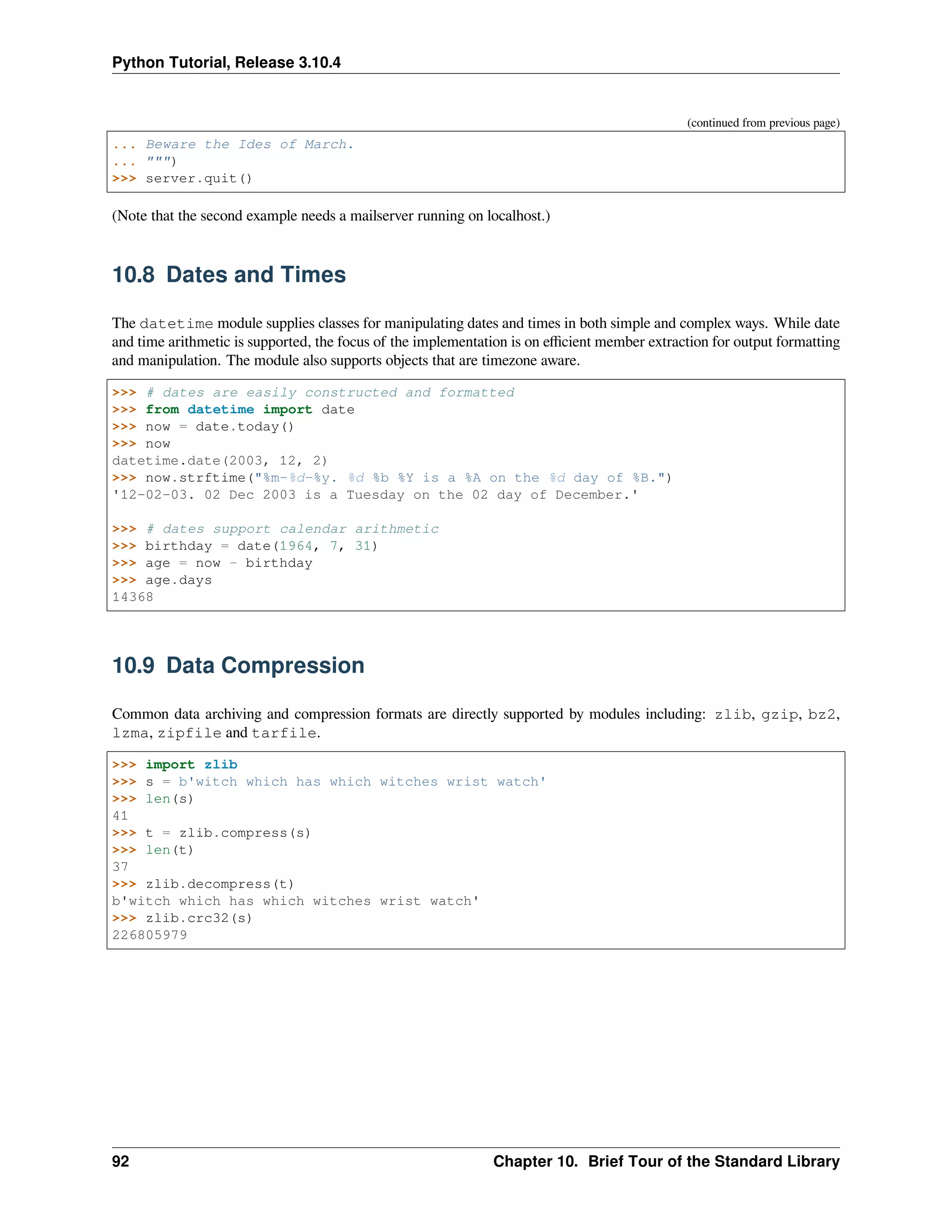 Python Tutorial, Release 3.10.4
(continued from previous page)
... Beware the Ides of March.
... """)
>>> server.quit()
(Note that the second example needs a mailserver running on localhost.)
10.8 Dates and Times
The datetime module supplies classes for manipulating dates and times in both simple and complex ways. While date
and time arithmetic is supported, the focus of the implementation is on eﬃcient member extraction for output formatting
and manipulation. The module also supports objects that are timezone aware.
>>> # dates are easily constructed and formatted
>>> from datetime import date
>>> now = date.today()
>>> now
datetime.date(2003, 12, 2)
>>> now.strftime("%m-%d-%y. %d %b %Y is a %A on the %d day of %B.")
'12-02-03. 02 Dec 2003 is a Tuesday on the 02 day of December.'
>>> # dates support calendar arithmetic
>>> birthday = date(1964, 7, 31)
>>> age = now - birthday
>>> age.days
14368
10.9 Data Compression
Common data archiving and compression formats are directly supported by modules including: zlib, gzip, bz2,
lzma, zipfile and tarfile.
>>> import zlib
>>> s = b'witch which has which witches wrist watch'
>>> len(s)
41
>>> t = zlib.compress(s)
>>> len(t)
37
>>> zlib.decompress(t)
b'witch which has which witches wrist watch'
>>> zlib.crc32(s)
226805979
92 Chapter 10. Brief Tour of the Standard Library
 