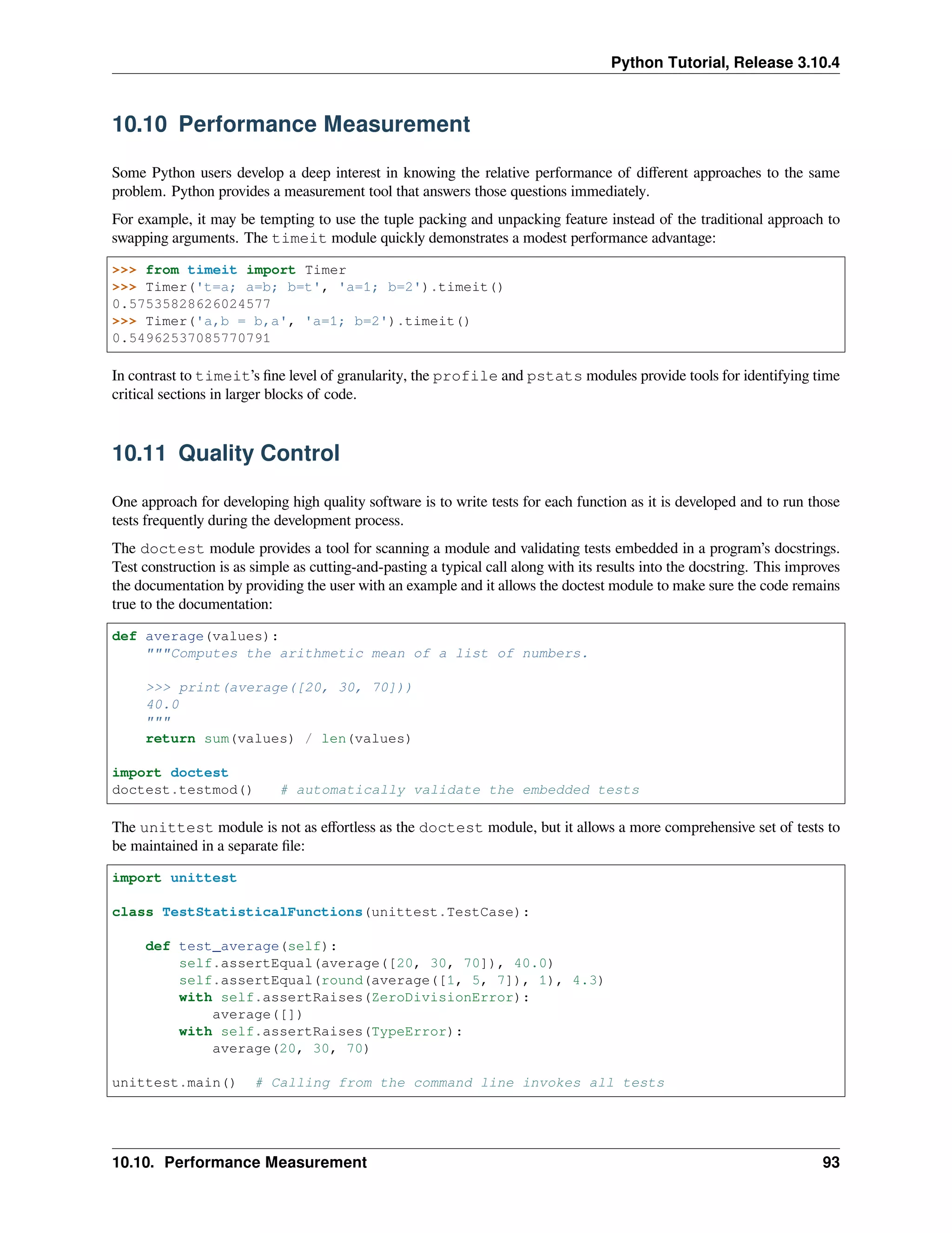 Python Tutorial, Release 3.10.4
10.10 Performance Measurement
Some Python users develop a deep interest in knowing the relative performance of diﬀerent approaches to the same
problem. Python provides a measurement tool that answers those questions immediately.
For example, it may be tempting to use the tuple packing and unpacking feature instead of the traditional approach to
swapping arguments. The timeit module quickly demonstrates a modest performance advantage:
>>> from timeit import Timer
>>> Timer('t=a; a=b; b=t', 'a=1; b=2').timeit()
0.57535828626024577
>>> Timer('a,b = b,a', 'a=1; b=2').timeit()
0.54962537085770791
In contrast to timeit’s ﬁne level of granularity, the profile and pstats modules provide tools for identifying time
critical sections in larger blocks of code.
10.11 Quality Control
One approach for developing high quality software is to write tests for each function as it is developed and to run those
tests frequently during the development process.
The doctest module provides a tool for scanning a module and validating tests embedded in a program’s docstrings.
Test construction is as simple as cutting-and-pasting a typical call along with its results into the docstring. This improves
the documentation by providing the user with an example and it allows the doctest module to make sure the code remains
true to the documentation:
def average(values):
"""Computes the arithmetic mean of a list of numbers.
>>> print(average([20, 30, 70]))
40.0
"""
return sum(values) / len(values)
import doctest
doctest.testmod() # automatically validate the embedded tests
The unittest module is not as eﬀortless as the doctest module, but it allows a more comprehensive set of tests to
be maintained in a separate ﬁle:
import unittest
class TestStatisticalFunctions(unittest.TestCase):
def test_average(self):
self.assertEqual(average([20, 30, 70]), 40.0)
self.assertEqual(round(average([1, 5, 7]), 1), 4.3)
with self.assertRaises(ZeroDivisionError):
average([])
with self.assertRaises(TypeError):
average(20, 30, 70)
unittest.main() # Calling from the command line invokes all tests
10.10. Performance Measurement 93
 