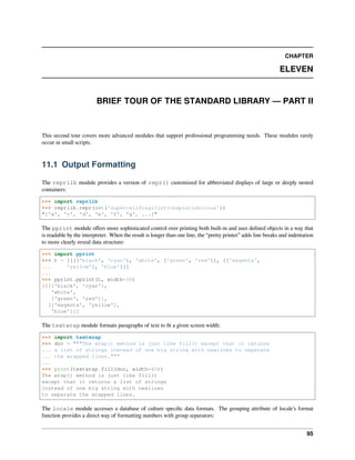 CHAPTER
ELEVEN
BRIEF TOUR OF THE STANDARD LIBRARY — PART II
This second tour covers more advanced modules that support professional programming needs. These modules rarely
occur in small scripts.
11.1 Output Formatting
The reprlib module provides a version of repr() customized for abbreviated displays of large or deeply nested
containers:
>>> import reprlib
>>> reprlib.repr(set('supercalifragilisticexpialidocious'))
"{'a', 'c', 'd', 'e', 'f', 'g', ...}"
The pprint module oﬀers more sophisticated control over printing both built-in and user deﬁned objects in a way that
is readable by the interpreter. When the result is longer than one line, the “pretty printer” adds line breaks and indentation
to more clearly reveal data structure:
>>> import pprint
>>> t = [[[['black', 'cyan'], 'white', ['green', 'red']], [['magenta',
... 'yellow'], 'blue']]]
...
>>> pprint.pprint(t, width=30)
[[[['black', 'cyan'],
'white',
['green', 'red']],
[['magenta', 'yellow'],
'blue']]]
The textwrap module formats paragraphs of text to ﬁt a given screen width:
>>> import textwrap
>>> doc = """The wrap() method is just like fill() except that it returns
... a list of strings instead of one big string with newlines to separate
... the wrapped lines."""
...
>>> print(textwrap.fill(doc, width=40))
The wrap() method is just like fill()
except that it returns a list of strings
instead of one big string with newlines
to separate the wrapped lines.
The locale module accesses a database of culture speciﬁc data formats. The grouping attribute of locale’s format
function provides a direct way of formatting numbers with group separators:
95
 