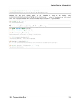 Python Tutorial, Release 3.10.4
>>> 3602879701896397 * 10 ** 55 // 2 ** 55
1000000000000000055511151231257827021181583404541015625
meaning that the exact number stored in the computer is equal to the decimal value
0.1000000000000000055511151231257827021181583404541015625. Instead of displaying the full decimal
value, many languages (including older versions of Python), round the result to 17 signiﬁcant digits:
>>> format(0.1, '.17f')
'0.10000000000000001'
The fractions and decimal modules make these calculations easy:
>>> from decimal import Decimal
>>> from fractions import Fraction
>>> Fraction.from_float(0.1)
Fraction(3602879701896397, 36028797018963968)
>>> (0.1).as_integer_ratio()
(3602879701896397, 36028797018963968)
>>> Decimal.from_float(0.1)
Decimal('0.1000000000000000055511151231257827021181583404541015625')
>>> format(Decimal.from_float(0.1), '.17')
'0.10000000000000001'
15.1. Representation Error 115
 