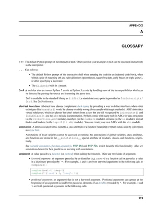 APPENDIX
A
GLOSSARY
>>> The default Python prompt of the interactive shell. Often seen for code examples which can be executed interactively
in the interpreter.
... Can refer to:
• The default Python prompt of the interactive shell when entering the code for an indented code block, when
within a pair of matching left and right delimiters (parentheses, square brackets, curly braces or triple quotes),
or after specifying a decorator.
• The Ellipsis built-in constant.
2to3 A tool that tries to convert Python 2.x code to Python 3.x code by handling most of the incompatibilities which can
be detected by parsing the source and traversing the parse tree.
2to3 is available in the standard library as lib2to3; a standalone entry point is provided as Tools/scripts/
2to3. See 2to3-reference.
abstract base class Abstract base classes complement duck-typing by providing a way to deﬁne interfaces when other
techniques like hasattr() would be clumsy or subtly wrong (for example with magic methods). ABCs introduce
virtual subclasses, which are classes that don’t inherit from a class but are still recognized by isinstance() and
issubclass(); see the abc module documentation. Python comes with many built-in ABCs for data structures
(in the collections.abc module), numbers (in the numbers module), streams (in the io module), import
ﬁnders and loaders (in the importlib.abc module). You can create your own ABCs with the abc module.
annotation A label associated with a variable, a class attribute or a function parameter or return value, used by convention
as a type hint.
Annotations of local variables cannot be accessed at runtime, but annotations of global variables, class attributes,
and functions are stored in the __annotations__ special attribute of modules, classes, and functions, respec-
tively.
See variable annotation, function annotation, PEP 484 and PEP 526, which describe this functionality. Also see
annotations-howto for best practices on working with annotations.
argument A value passed to a function (or method) when calling the function. There are two kinds of argument:
• keyword argument: an argument preceded by an identiﬁer (e.g. name=) in a function call or passed as a value
in a dictionary preceded by **. For example, 3 and 5 are both keyword arguments in the following calls to
complex():
complex(real=3, imag=5)
complex(**{'real': 3, 'imag': 5})
• positional argument: an argument that is not a keyword argument. Positional arguments can appear at the
beginning of an argument list and/or be passed as elements of an iterable preceded by *. For example, 3 and
5 are both positional arguments in the following calls:
119
 