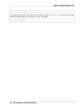 Python Tutorial, Release 3.10.4
# -*- coding: cp1252 -*-
One exception to the ﬁrst line rule is when the source code starts with a UNIX “shebang” line. In this case, the encoding
declaration should be added as the second line of the ﬁle. For example:
#!/usr/bin/env python3
# -*- coding: cp1252 -*-
2.2. The Interpreter and Its Environment 7
 