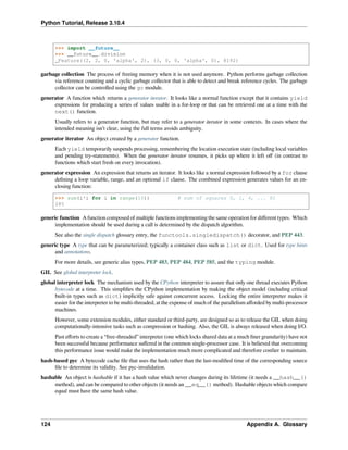 Python Tutorial, Release 3.10.4
>>> import __future__
>>> __future__.division
_Feature((2, 2, 0, 'alpha', 2), (3, 0, 0, 'alpha', 0), 8192)
garbage collection The process of freeing memory when it is not used anymore. Python performs garbage collection
via reference counting and a cyclic garbage collector that is able to detect and break reference cycles. The garbage
collector can be controlled using the gc module.
generator A function which returns a generator iterator. It looks like a normal function except that it contains yield
expressions for producing a series of values usable in a for-loop or that can be retrieved one at a time with the
next() function.
Usually refers to a generator function, but may refer to a generator iterator in some contexts. In cases where the
intended meaning isn’t clear, using the full terms avoids ambiguity.
generator iterator An object created by a generator function.
Each yield temporarily suspends processing, remembering the location execution state (including local variables
and pending try-statements). When the generator iterator resumes, it picks up where it left oﬀ (in contrast to
functions which start fresh on every invocation).
generator expression An expression that returns an iterator. It looks like a normal expression followed by a for clause
deﬁning a loop variable, range, and an optional if clause. The combined expression generates values for an en-
closing function:
>>> sum(i*i for i in range(10)) # sum of squares 0, 1, 4, ... 81
285
generic function A function composed of multiple functions implementing the same operation for diﬀerent types. Which
implementation should be used during a call is determined by the dispatch algorithm.
See also the single dispatch glossary entry, the functools.singledispatch() decorator, and PEP 443.
generic type A type that can be parameterized; typically a container class such as list or dict. Used for type hints
and annotations.
For more details, see generic alias types, PEP 483, PEP 484, PEP 585, and the typing module.
GIL See global interpreter lock.
global interpreter lock The mechanism used by the CPython interpreter to assure that only one thread executes Python
bytecode at a time. This simpliﬁes the CPython implementation by making the object model (including critical
built-in types such as dict) implicitly safe against concurrent access. Locking the entire interpreter makes it
easier for the interpreter to be multi-threaded, at the expense of much of the parallelism aﬀorded by multi-processor
machines.
However, some extension modules, either standard or third-party, are designed so as to release the GIL when doing
computationally-intensive tasks such as compression or hashing. Also, the GIL is always released when doing I/O.
Past eﬀorts to create a “free-threaded” interpreter (one which locks shared data at a much ﬁner granularity) have not
been successful because performance suﬀered in the common single-processor case. It is believed that overcoming
this performance issue would make the implementation much more complicated and therefore costlier to maintain.
hash-based pyc A bytecode cache ﬁle that uses the hash rather than the last-modiﬁed time of the corresponding source
ﬁle to determine its validity. See pyc-invalidation.
hashable An object is hashable if it has a hash value which never changes during its lifetime (it needs a __hash__()
method), and can be compared to other objects (it needs an __eq__() method). Hashable objects which compare
equal must have the same hash value.
124 Appendix A. Glossary
 
