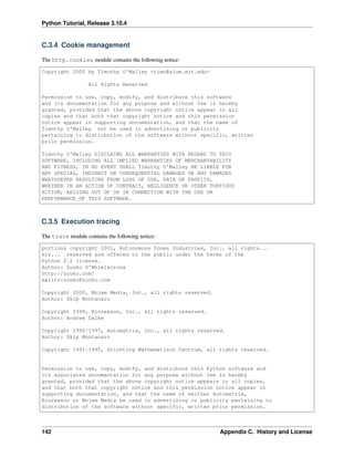 Python Tutorial, Release 3.10.4
C.3.4 Cookie management
The http.cookies module contains the following notice:
Copyright 2000 by Timothy O'Malley <timo@alum.mit.edu>
All Rights Reserved
Permission to use, copy, modify, and distribute this software
and its documentation for any purpose and without fee is hereby
granted, provided that the above copyright notice appear in all
copies and that both that copyright notice and this permission
notice appear in supporting documentation, and that the name of
Timothy O'Malley not be used in advertising or publicity
pertaining to distribution of the software without specific, written
prior permission.
Timothy O'Malley DISCLAIMS ALL WARRANTIES WITH REGARD TO THIS
SOFTWARE, INCLUDING ALL IMPLIED WARRANTIES OF MERCHANTABILITY
AND FITNESS, IN NO EVENT SHALL Timothy O'Malley BE LIABLE FOR
ANY SPECIAL, INDIRECT OR CONSEQUENTIAL DAMAGES OR ANY DAMAGES
WHATSOEVER RESULTING FROM LOSS OF USE, DATA OR PROFITS,
WHETHER IN AN ACTION OF CONTRACT, NEGLIGENCE OR OTHER TORTIOUS
ACTION, ARISING OUT OF OR IN CONNECTION WITH THE USE OR
PERFORMANCE OF THIS SOFTWARE.
C.3.5 Execution tracing
The trace module contains the following notice:
portions copyright 2001, Autonomous Zones Industries, Inc., all rights...
err... reserved and offered to the public under the terms of the
Python 2.2 license.
Author: Zooko O'Whielacronx
http://zooko.com/
mailto:zooko@zooko.com
Copyright 2000, Mojam Media, Inc., all rights reserved.
Author: Skip Montanaro
Copyright 1999, Bioreason, Inc., all rights reserved.
Author: Andrew Dalke
Copyright 1995-1997, Automatrix, Inc., all rights reserved.
Author: Skip Montanaro
Copyright 1991-1995, Stichting Mathematisch Centrum, all rights reserved.
Permission to use, copy, modify, and distribute this Python software and
its associated documentation for any purpose without fee is hereby
granted, provided that the above copyright notice appears in all copies,
and that both that copyright notice and this permission notice appear in
supporting documentation, and that the name of neither Automatrix,
Bioreason or Mojam Media be used in advertising or publicity pertaining to
distribution of the software without specific, written prior permission.
142 Appendix C. History and License
 