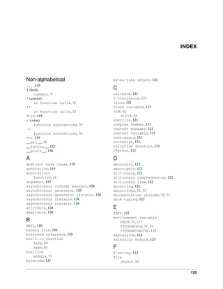 INDEX
Non-alphabetical
..., 119
# (hash)
comment, 9
* (asterisk)
in function calls, 32
**
in function calls, 32
2to3, 119
: (colon)
function annotations, 34
->
function annotations, 34
>>>, 119
__all__, 56
__future__, 123
__slots__, 130
A
abstract base class, 119
annotation, 119
annotations
function, 34
argument, 119
asynchronous context manager, 120
asynchronous generator, 120
asynchronous generator iterator, 120
asynchronous iterable, 120
asynchronous iterator, 120
attribute, 120
awaitable, 120
B
BDFL, 120
binary file, 120
borrowed reference, 120
built-in function
help, 89
open, 63
builtins
module, 53
bytecode, 121
bytes-like object, 121
C
callback, 121
C-contiguous, 121
class, 121
class variable, 121
coding
style, 34
coercion, 121
complex number, 121
context manager, 121
context variable, 121
contiguous, 121
coroutine, 121
coroutine function, 121
CPython, 122
D
decorator, 122
descriptor, 122
dictionary, 122
dictionary comprehension, 122
dictionary view, 122
docstring, 122
docstrings, 25, 33
documentation strings, 25, 33
duck-typing, 122
E
EAFP, 122
environment variable
PATH, 51, 117
PYTHONPATH, 51, 53
PYTHONSTARTUP, 118
expression, 122
extension module, 123
F
f-string, 123
file
object, 63
155
 