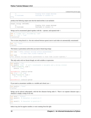 Python Tutorial, Release 3.10.4
(continued from previous page)
-h Display this usage message
-H hostname Hostname to connect to
""")
produces the following output (note that the initial newline is not included):
Usage: thingy [OPTIONS]
-h Display this usage message
-H hostname Hostname to connect to
Strings can be concatenated (glued together) with the + operator, and repeated with *:
>>> # 3 times 'un', followed by 'ium'
>>> 3 * 'un' + 'ium'
'unununium'
Two or more string literals (i.e. the ones enclosed between quotes) next to each other are automatically concatenated.
>>> 'Py' 'thon'
'Python'
This feature is particularly useful when you want to break long strings:
>>> text = ('Put several strings within parentheses '
... 'to have them joined together.')
>>> text
'Put several strings within parentheses to have them joined together.'
This only works with two literals though, not with variables or expressions:
>>> prefix = 'Py'
>>> prefix 'thon' # can't concatenate a variable and a string literal
File "<stdin>", line 1
prefix 'thon'
^
SyntaxError: invalid syntax
>>> ('un' * 3) 'ium'
File "<stdin>", line 1
('un' * 3) 'ium'
^
SyntaxError: invalid syntax
If you want to concatenate variables or a variable and a literal, use +:
>>> prefix + 'thon'
'Python'
Strings can be indexed (subscripted), with the ﬁrst character having index 0. There is no separate character type; a
character is simply a string of size one:
>>> word = 'Python'
>>> word[0] # character in position 0
'P'
>>> word[5] # character in position 5
'n'
Indices may also be negative numbers, to start counting from the right:
12 Chapter 3. An Informal Introduction to Python
 