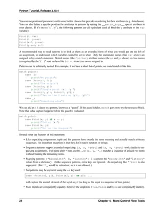Python Tutorial, Release 3.10.4
You can use positional parameters with some builtin classes that provide an ordering for their attributes (e.g. dataclasses).
You can also deﬁne a speciﬁc position for attributes in patterns by setting the __match_args__ special attribute in
your classes. If it’s set to (“x”, “y”), the following patterns are all equivalent (and all bind the y attribute to the var
variable):
Point(1, var)
Point(1, y=var)
Point(x=1, y=var)
Point(y=var, x=1)
A recommended way to read patterns is to look at them as an extended form of what you would put on the left of
an assignment, to understand which variables would be set to what. Only the standalone names (like var above) are
assigned to by a match statement. Dotted names (like foo.bar), attribute names (the x= and y= above) or class names
(recognized by the “(…)” next to them like Point above) are never assigned to.
Patterns can be arbitrarily nested. For example, if we have a short list of points, we could match it like this:
match points:
case []:
print("No points")
case [Point(0, 0)]:
print("The origin")
case [Point(x, y)]:
print(f"Single point {x}, {y}")
case [Point(0, y1), Point(0, y2)]:
print(f"Two on the Y axis at {y1}, {y2}")
case _:
print("Something else")
We can add an if clause to a pattern, known as a “guard”. If the guard is false, match goes on to try the next case block.
Note that value capture happens before the guard is evaluated:
match point:
case Point(x, y) if x == y:
print(f"Y=X at {x}")
case Point(x, y):
print(f"Not on the diagonal")
Several other key features of this statement:
• Like unpacking assignments, tuple and list patterns have exactly the same meaning and actually match arbitrary
sequences. An important exception is that they don’t match iterators or strings.
• Sequence patterns support extended unpacking: [x, y, *rest] and (x, y, *rest) work similar to un-
packing assignments. The name after * may also be _, so (x, y, *_) matches a sequence of at least two items
without binding the remaining items.
• Mapping patterns: {"bandwidth": b, "latency": l} captures the "bandwidth" and "latency"
values from a dictionary. Unlike sequence patterns, extra keys are ignored. An unpacking like **rest is also
supported. (But **_ would be redundant, so it is not allowed.)
• Subpatterns may be captured using the as keyword:
case (Point(x1, y1), Point(x2, y2) as p2): ...
will capture the second element of the input as p2 (as long as the input is a sequence of two points)
• Most literals are compared by equality, however the singletons True, False and None are compared by identity.
24 Chapter 4. More Control Flow Tools
 