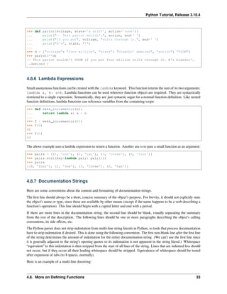 Python Tutorial, Release 3.10.4
>>> def parrot(voltage, state='a stiff', action='voom'):
... print("-- This parrot wouldn't", action, end=' ')
... print("if you put", voltage, "volts through it.", end=' ')
... print("E's", state, "!")
...
>>> d = {"voltage": "four million", "state": "bleedin' demised", "action": "VOOM"}
>>> parrot(**d)
-- This parrot wouldn't VOOM if you put four million volts through it. E's bleedin'␣
,
→demised !
4.8.6 Lambda Expressions
Small anonymous functions can be created with the lambda keyword. This function returns the sum of its two arguments:
lambda a, b: a+b. Lambda functions can be used wherever function objects are required. They are syntactically
restricted to a single expression. Semantically, they are just syntactic sugar for a normal function deﬁnition. Like nested
function deﬁnitions, lambda functions can reference variables from the containing scope:
>>> def make_incrementor(n):
... return lambda x: x + n
...
>>> f = make_incrementor(42)
>>> f(0)
42
>>> f(1)
43
The above example uses a lambda expression to return a function. Another use is to pass a small function as an argument:
>>> pairs = [(1, 'one'), (2, 'two'), (3, 'three'), (4, 'four')]
>>> pairs.sort(key=lambda pair: pair[1])
>>> pairs
[(4, 'four'), (1, 'one'), (3, 'three'), (2, 'two')]
4.8.7 Documentation Strings
Here are some conventions about the content and formatting of documentation strings.
The ﬁrst line should always be a short, concise summary of the object’s purpose. For brevity, it should not explicitly state
the object’s name or type, since these are available by other means (except if the name happens to be a verb describing a
function’s operation). This line should begin with a capital letter and end with a period.
If there are more lines in the documentation string, the second line should be blank, visually separating the summary
from the rest of the description. The following lines should be one or more paragraphs describing the object’s calling
conventions, its side eﬀects, etc.
The Python parser does not strip indentation from multi-line string literals in Python, so tools that process documentation
have to strip indentation if desired. This is done using the following convention. The ﬁrst non-blank line after the ﬁrst line
of the string determines the amount of indentation for the entire documentation string. (We can’t use the ﬁrst line since
it is generally adjacent to the string’s opening quotes so its indentation is not apparent in the string literal.) Whitespace
“equivalent” to this indentation is then stripped from the start of all lines of the string. Lines that are indented less should
not occur, but if they occur all their leading whitespace should be stripped. Equivalence of whitespace should be tested
after expansion of tabs (to 8 spaces, normally).
Here is an example of a multi-line docstring:
4.8. More on Deﬁning Functions 33
 