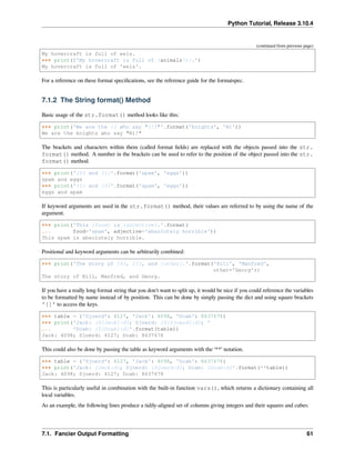 Python Tutorial, Release 3.10.4
(continued from previous page)
My hovercraft is full of eels.
>>> print(f'My hovercraft is full of {animals!r}.')
My hovercraft is full of 'eels'.
For a reference on these format speciﬁcations, see the reference guide for the formatspec.
7.1.2 The String format() Method
Basic usage of the str.format() method looks like this:
>>> print('We are the {} who say "{}!"'.format('knights', 'Ni'))
We are the knights who say "Ni!"
The brackets and characters within them (called format ﬁelds) are replaced with the objects passed into the str.
format() method. A number in the brackets can be used to refer to the position of the object passed into the str.
format() method.
>>> print('{0} and {1}'.format('spam', 'eggs'))
spam and eggs
>>> print('{1} and {0}'.format('spam', 'eggs'))
eggs and spam
If keyword arguments are used in the str.format() method, their values are referred to by using the name of the
argument.
>>> print('This {food} is {adjective}.'.format(
... food='spam', adjective='absolutely horrible'))
This spam is absolutely horrible.
Positional and keyword arguments can be arbitrarily combined:
>>> print('The story of {0}, {1}, and {other}.'.format('Bill', 'Manfred',
other='Georg'))
The story of Bill, Manfred, and Georg.
If you have a really long format string that you don’t want to split up, it would be nice if you could reference the variables
to be formatted by name instead of by position. This can be done by simply passing the dict and using square brackets
'[]' to access the keys.
>>> table = {'Sjoerd': 4127, 'Jack': 4098, 'Dcab': 8637678}
>>> print('Jack: {0[Jack]:d}; Sjoerd: {0[Sjoerd]:d}; '
... 'Dcab: {0[Dcab]:d}'.format(table))
Jack: 4098; Sjoerd: 4127; Dcab: 8637678
This could also be done by passing the table as keyword arguments with the ‘**’ notation.
>>> table = {'Sjoerd': 4127, 'Jack': 4098, 'Dcab': 8637678}
>>> print('Jack: {Jack:d}; Sjoerd: {Sjoerd:d}; Dcab: {Dcab:d}'.format(**table))
Jack: 4098; Sjoerd: 4127; Dcab: 8637678
This is particularly useful in combination with the built-in function vars(), which returns a dictionary containing all
local variables.
As an example, the following lines produce a tidily-aligned set of columns giving integers and their squares and cubes:
7.1. Fancier Output Formatting 61
 