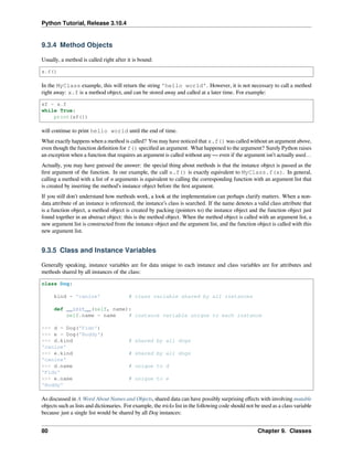 Python Tutorial, Release 3.10.4
9.3.4 Method Objects
Usually, a method is called right after it is bound:
x.f()
In the MyClass example, this will return the string 'hello world'. However, it is not necessary to call a method
right away: x.f is a method object, and can be stored away and called at a later time. For example:
xf = x.f
while True:
print(xf())
will continue to print hello world until the end of time.
What exactly happens when a method is called? You may have noticed that x.f() was called without an argument above,
even though the function deﬁnition for f() speciﬁed an argument. What happened to the argument? Surely Python raises
an exception when a function that requires an argument is called without any — even if the argument isn’t actually used…
Actually, you may have guessed the answer: the special thing about methods is that the instance object is passed as the
ﬁrst argument of the function. In our example, the call x.f() is exactly equivalent to MyClass.f(x). In general,
calling a method with a list of n arguments is equivalent to calling the corresponding function with an argument list that
is created by inserting the method’s instance object before the ﬁrst argument.
If you still don’t understand how methods work, a look at the implementation can perhaps clarify matters. When a non-
data attribute of an instance is referenced, the instance’s class is searched. If the name denotes a valid class attribute that
is a function object, a method object is created by packing (pointers to) the instance object and the function object just
found together in an abstract object: this is the method object. When the method object is called with an argument list, a
new argument list is constructed from the instance object and the argument list, and the function object is called with this
new argument list.
9.3.5 Class and Instance Variables
Generally speaking, instance variables are for data unique to each instance and class variables are for attributes and
methods shared by all instances of the class:
class Dog:
kind = 'canine' # class variable shared by all instances
def __init__(self, name):
self.name = name # instance variable unique to each instance
>>> d = Dog('Fido')
>>> e = Dog('Buddy')
>>> d.kind # shared by all dogs
'canine'
>>> e.kind # shared by all dogs
'canine'
>>> d.name # unique to d
'Fido'
>>> e.name # unique to e
'Buddy'
As discussed in A Word About Names and Objects, shared data can have possibly surprising eﬀects with involving mutable
objects such as lists and dictionaries. For example, the tricks list in the following code should not be used as a class variable
because just a single list would be shared by all Dog instances:
80 Chapter 9. Classes
 