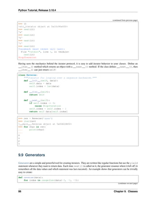 Python Tutorial, Release 3.10.4
(continued from previous page)
>>> it
<str_iterator object at 0x10c90e650>
>>> next(it)
'a'
>>> next(it)
'b'
>>> next(it)
'c'
>>> next(it)
Traceback (most recent call last):
File "<stdin>", line 1, in <module>
next(it)
StopIteration
Having seen the mechanics behind the iterator protocol, it is easy to add iterator behavior to your classes. Deﬁne an
__iter__() method which returns an object with a __next__() method. If the class deﬁnes __next__(), then
__iter__() can just return self:
class Reverse:
"""Iterator for looping over a sequence backwards."""
def __init__(self, data):
self.data = data
self.index = len(data)
def __iter__(self):
return self
def __next__(self):
if self.index == 0:
raise StopIteration
self.index = self.index - 1
return self.data[self.index]
>>> rev = Reverse('spam')
>>> iter(rev)
<__main__.Reverse object at 0x00A1DB50>
>>> for char in rev:
... print(char)
...
m
a
p
s
9.9 Generators
Generators are a simple and powerful tool for creating iterators. They are written like regular functions but use the yield
statement whenever they want to return data. Each time next() is called on it, the generator resumes where it left oﬀ (it
remembers all the data values and which statement was last executed). An example shows that generators can be trivially
easy to create:
def reverse(data):
for index in range(len(data)-1, -1, -1):
(continues on next page)
86 Chapter 9. Classes
 
