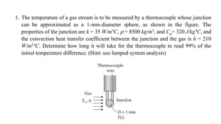 1. The temperature of a gas stream is to be measured by a thermocouple whose junction
can be approximated as a 1-mm-diameter sphere, as shown in the figure. The
properties of the junction are k = 35 W/m°C, ⍴ = 8500 kg/m3, and Cp= 320 J/kg°C, and
the convection heat transfer coefficient between the junction and the gas is h = 210
W/m2°C. Determine how long it will take for the thermocouple to read 99% of the
initial temperature difference. (Hint: use lumped system analysis)
 