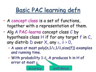 Basic PAC learning defn
• A concept class is a set of functions,
together with a representation of them.
• Alg A PAC-learns concept class C by
hypothesis class H if for any target f in C,
any distrib D over X, any e, d > 0,
– A uses at most poly(n,1/e,1/d,size(f)) examples
and running time.
– With probability 1-d, A produces h in H of
error at most e.
accuracy confidence
 