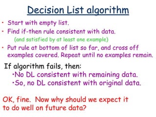 Decision List algorithm
• Start with empty list.
• Find if-then rule consistent with data.
(and satisfied by at least one example)
• Put rule at bottom of list so far, and cross off
examples covered. Repeat until no examples remain.
If algorithm fails, then:
•No DL consistent with remaining data.
•So, no DL consistent with original data.
OK, fine. Now why should we expect it
to do well on future data?
 