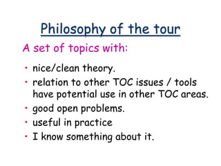 Philosophy of the tour
• nice/clean theory.
• relation to other TOC issues / tools
have potential use in other TOC areas.
• good open problems.
• useful in practice
• I know something about it.
A set of topics with:
 