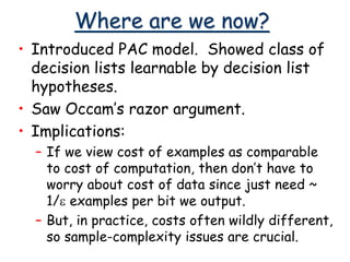 Where are we now?
• Introduced PAC model. Showed class of
decision lists learnable by decision list
hypotheses.
• Saw Occam’s razor argument.
• Implications:
– If we view cost of examples as comparable
to cost of computation, then don’t have to
worry about cost of data since just need ~
1/e examples per bit we output.
– But, in practice, costs often wildly different,
so sample-complexity issues are crucial.
 