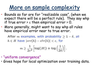 More on sample complexity
• Bounds so far are for “realizable case”. (when we
expect there will be a perfect rule). They say whp
if true error > e then empirical error > 0.
• More generally, might want to say whp all rules
have empirical error near to true error.
• “uniform convergence”
• Gives hope for local optimization over training data.
 
