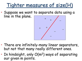 Tighter measures of size(H)
• Suppose we want to separate data using a
line in the plane.
+
+
+
+
-
-
-
-
• There are infinitely-many linear separators,
but not that many really different ones.
• In hindsight, only O(m2) ways of separating
our given m points.
 