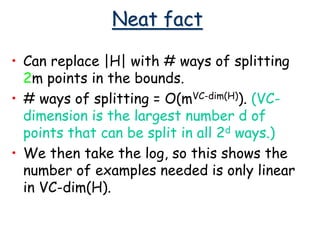 Neat fact
• Can replace |H| with # ways of splitting
2m points in the bounds.
• # ways of splitting = O(mVC-dim(H)). (VC-
dimension is the largest number d of
points that can be split in all 2d ways.)
• We then take the log, so this shows the
number of examples needed is only linear
in VC-dim(H).
 