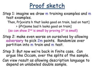 Proof sketch
Step 1: imagine we draw m training examples and m
test examples.
Then, Pr[exists h that looks good on train, bad on test]
> ½Pr[some bad h looks good on train]
(so can show 2nd is small by proving 1st is small)
Step 2: make even worse on ourselves by allowing
adversary to pick 2m points. Randomize over
partition into m train and m test.
Step 3: But now we’re back in finite case. Can
argue like Occam, over the splits of the sample.
Can view result as allowing description language to
depend on unlabeled double sample.
 