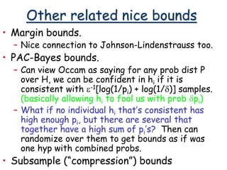 Other related nice bounds
• Margin bounds.
– Nice connection to Johnson-Lindenstrauss too.
• PAC-Bayes bounds.
– Can view Occam as saying for any prob dist P
over H, we can be confident in hi if it is
consistent with e-1[log(1/pi) + log(1/d)] samples.
(basically allowing hi to fool us with prob dpi)
– What if no individual hi that’s consistent has
high enough pi, but there are several that
together have a high sum of pi’s? Then can
randomize over them to get bounds as if was
one hyp with combined probs.
• Subsample (“compression”) bounds
 