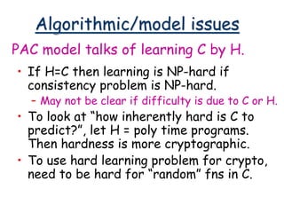 Algorithmic/model issues
• If H=C then learning is NP-hard if
consistency problem is NP-hard.
– May not be clear if difficulty is due to C or H.
• To look at “how inherently hard is C to
predict?”, let H = poly time programs.
Then hardness is more cryptographic.
• To use hard learning problem for crypto,
need to be hard for “random” fns in C.
PAC model talks of learning C by H.
 