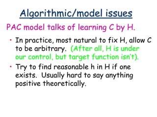 Algorithmic/model issues
• In practice, most natural to fix H, allow C
to be arbitrary. (After all, H is under
our control, but target function isn’t).
• Try to find reasonable h in H if one
exists. Usually hard to say anything
positive theoretically.
PAC model talks of learning C by H.
 