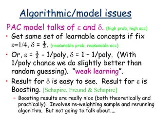 Algorithmic/model issues
• Get same set of learnable concepts if fix
e=1/4, d = ½. (reasonable prob, reasonable acc)
• Or, e = ½ - 1/poly, d = 1 – 1/poly. (With
1/poly chance we do slightly better than
random guessing). “weak learning”.
• Result for d is easy to see. Result for e is
Boosting. [Schapire, Freund & Schapire]
– Boosting results are really nice (both theoretically and
practically). Involves re-weighting sample and rerunning
algorithm. But not going to talk about....
PAC model talks of e and d. (high prob, high acc)
 