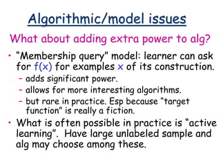 Algorithmic/model issues
• “Membership query” model: learner can ask
for f(x) for examples x of its construction.
– adds significant power.
– allows for more interesting algorithms.
– but rare in practice. Esp because “target
function” is really a fiction.
• What is often possible in practice is “active
learning”. Have large unlabeled sample and
alg may choose among these.
What about adding extra power to alg?
 