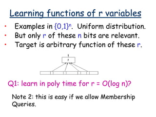Learning functions of r variables
• Examples in {0,1}n. Uniform distribution.
• But only r of these n bits are relevant.
• Target is arbitrary function of these r.
Q1: learn in poly time for r = O(log n)?
Note 2: this is easy if we allow Membership
Queries.
 