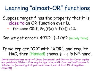 Learning “almost-OR” functions
Suppose target f has the property that it is
close to an OR function over D.
– for some OR f’, Prx[f(x) != f’(x)] < 1%.
Can we get error < 49%? ½-1/nk? (in poly time)
If we replace “OR” with “XOR”, and require
H=C, then [Hastad] shows ½ - e is NP-hard.
[Note: new hardness result of Dinur, Guruswami, and Khot on Set-Cover implies
our problem is NP-hard if we require hyp to be an OR-function *and* require 1-
sided error (we must get all positives correct, and at least 1% of negatives
correct)]
 