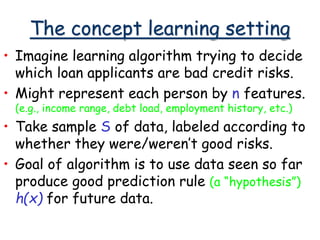 The concept learning setting
• Imagine learning algorithm trying to decide
which loan applicants are bad credit risks.
• Might represent each person by n features.
(e.g., income range, debt load, employment history, etc.)
• Take sample S of data, labeled according to
whether they were/weren’t good risks.
• Goal of algorithm is to use data seen so far
produce good prediction rule (a “hypothesis”)
h(x) for future data.
 