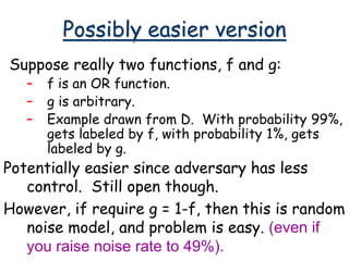 Possibly easier version
Suppose really two functions, f and g:
– f is an OR function.
– g is arbitrary.
– Example drawn from D. With probability 99%,
gets labeled by f, with probability 1%, gets
labeled by g.
Potentially easier since adversary has less
control. Still open though.
However, if require g = 1-f, then this is random
noise model, and problem is easy. (even if
you raise noise rate to 49%).
 