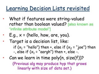 Learning Decision Lists revisited
• What if features were string-valued
rather than boolean valued? [also known as
“infinite attribute model”]
• E.g., x = (hello, how, are, you).
• Target is a decision list, like:
if (x1 = “hello”) then +, else if (x2 = “joe”) then
-, else if (x1 = “aargh”) then +, else -.
• Can we learn in time poly(n, size(f))?
(Previous alg may produce hyp that grows
linearly with size of data set.)
 