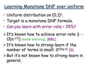 Learning Monotone DNF over uniform
• Uniform distribution on {0,1}n.
• Target is a monotone DNF formula.
• Can you learn with error rate < 25%?
It’s known how to achieve error rate ½ -
O(n-1/2) [weak learning] [BBL]
It’s known how to strong-learn if the
number of terms is small: 2p(log n) [S]
But it’s not known how to strong-learn in
general.
 