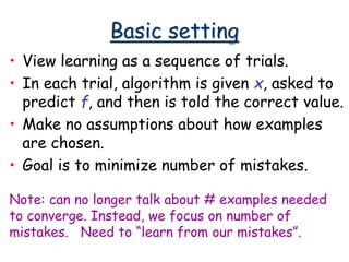 Basic setting
• View learning as a sequence of trials.
• In each trial, algorithm is given x, asked to
predict f, and then is told the correct value.
• Make no assumptions about how examples
are chosen.
• Goal is to minimize number of mistakes.
Note: can no longer talk about # examples needed
to converge. Instead, we focus on number of
mistakes. Need to “learn from our mistakes”.
 