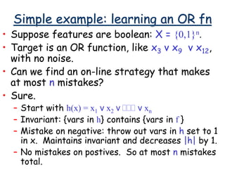 Simple example: learning an OR fn
• Suppose features are boolean: X = {0,1}n.
• Target is an OR function, like x3 v x9 v x12,
with no noise.
• Can we find an on-line strategy that makes
at most n mistakes?
• Sure.
– Start with h(x) = x1 v x2 v ... v xn
– Invariant: {vars in h} contains {vars in f }
– Mistake on negative: throw out vars in h set to 1
in x. Maintains invariant and decreases |h| by 1.
– No mistakes on postives. So at most n mistakes
total.
 
