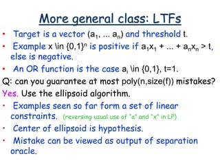 More general class: LTFs
• Target is a vector (a1, ... an) and threshold t.
• Example x in {0,1}n is positive if a1x1 + ... + anxn > t,
else is negative.
• An OR function is the case ai in {0,1}, t=1.
Q: can you guarantee at most poly(n,size(f)) mistakes?
Yes. Use the ellipsoid algorithm.
• Examples seen so far form a set of linear
constraints. (reversing usual use of “a” and “x” in LP)
• Center of ellipsoid is hypothesis.
• Mistake can be viewed as output of separation
oracle.
 