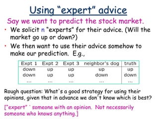 Using “expert” advice
• We solicit n “experts” for their advice. (Will the
market go up or down?)
• We then want to use their advice somehow to
make our prediction. E.g.,
Say we want to predict the stock market.
Rough question: What's a good strategy for using their
opinions, given that in advance we don't know which is best?
[“expert” ´ someone with an opinion. Not necessarily
someone who knows anything.]
 