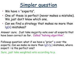 Simpler question
• We have n “experts”.
• One of these is perfect (never makes a mistake).
We just don’t know which one.
• Can we find a strategy that makes no more than
lg(n) mistakes?
Answer: sure. Just take majority vote over all experts that
have been correct so far. Called “halving algorithm”.
Followup question: what if we have a “prior” p over the
experts. Can we make no more than lg(1/pi) mistakes, where
expert i is the perfect one?
Sure, just take weighted vote according to p.
 
