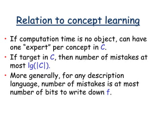 Relation to concept learning
• If computation time is no object, can have
one “expert” per concept in C.
• If target in C, then number of mistakes at
most lg(|C|).
• More generally, for any description
language, number of mistakes is at most
number of bits to write down f.
 