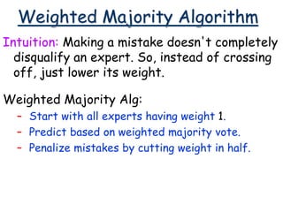 Weighted Majority Algorithm
Intuition: Making a mistake doesn't completely
disqualify an expert. So, instead of crossing
off, just lower its weight.
Weighted Majority Alg:
– Start with all experts having weight 1.
– Predict based on weighted majority vote.
– Penalize mistakes by cutting weight in half.
 